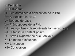 I- Définition
II- Historique
III- Les domaines d’application de la PNL
IV- A quoi sert la PNL?
V- Notions de base
VI- Présupposés de la PNL
VII-Les systèmes de représentation sensorielle
VIII- Etablir un contact positif
IX- Savoir exprimer ce que l’on veut
X- Le menu d’influence
XI- L’hypnose
XII- Conclusion
 
