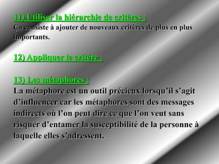 11) Utiliser la hiérarchie de critères :
Ça consiste à ajouter de nouveaux critères de plus en plus
importants.
12) Appliquer le critère :
13) Les métaphores :
La métaphore est un outil précieux lorsqu’il s’agit
d’influencer car les métaphores sont des messages
indirects où l’on peut dire ce que l’on veut sans
risquer d’entamer la susceptibilité de la personne à
laquelle elles s’adressent.
 