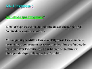 XI- L’hypnose :
Qu' est-ce que l'hypnose?
L'état d'hypnose est un état modifié de conscience naturel
facilité dans certains contextes.
Mis au point par Milton Erickson, l'Hypnose Ericksoniènne
permet de se connecter à ses ressources les plus profondes, de
travailler avec l'inconscient, de se libérer de nombreux
blocages ainsi que débloquer la créativité .
 