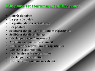 L'hypnose est couramment utilisée pour :
• L'arrêt du tabac
• La perte de poids
• La gestion du stress et du trac
• Les phobies
• Se libérer des patterns (situations répétitives)
• Se libérer des dépendances
• Développer la confiance en soi
• Améliorer sa qualité de sommeil
• Effectuer des régressions thérapeutiques
• Vaincre la spasmophilie
• La mémoire et la concentration
• Développer la créativité
• Une meilleure connaissance de soi
 