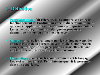 I- Définition
• Programmation : fait référence à la comparaison entre le
fonctionnement de l’ordinateur et celui du cerveau humain
qui crée et applique des « programmes »comportementaux.
Le terme de programmation désigne les processus
dynamique mis en jeu dans l’expérience.
• Neuro : concerne le traitement par le système nerveux des
données issues de la perception sensorielle. Cette prise en
charge neurologique des perceptions sensorielles élabore
un état interne propre à l’expérience en cours.
• Linguistique : concerne les comportements et le langage.
Ceux-ci sont le reflet de l’état interne que vit la personne
dans son expérience.
 
