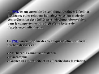 La PNL rassemble donc des techniques d’observation et
d’action destinées à :
Améliorer la connaissance de soi.
S’accomplir.
Gagner en authenticité et en efficacité dans la relation.
La PNL est un ensemble de techniques destinées à faciliter
l’existence et les relations humaines. C’est un mode de
compréhension des réalités psychologiques observables
dans le comportement. Il s’agit d’une lecture de
l’expérience individuelle.
 