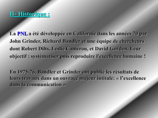 II- Historique :
La PNL a été développée en Californie dans les années 70 par
John Grinder, Richard Bandler et une équipe de chercheurs
dont Robert Dilts, Leslie Cameron, et David Gordon. Leur
objectif : systématiser puis reproduire l'excellence humaine !
En 1975-76, Bandler et Grinder ont publié les résultats de
leurs travaux dans un ouvrage majeur intitulé: « l’excellence
dans la communication »
 