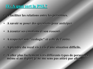 IV- A quoi sert la PNL?
• A faciliter les relations entre les personnes.
• A savoir se poser des questions pour anticiper.
• A écouter ses émotions et son ressenti.
• A respecter son "écologie" et celle de l'autre.
• A prendre du recul vis à vis d'une situation difficile.
• A aller plus facilement vers différents types de personnes
même si au départ je ne me sens pas attiré par elles.
 