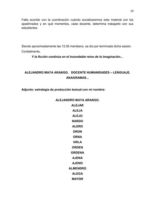 10
Falta acordar con la coordinación cuándo socializaremos este material con los
apadrinados y en qué momentos, cada docente, determina trabajarlo con sus
estudiantes.
Siendo aproximadamente las 12.50 meridiano, se dio por terminada dicha sesión.
Cordialmente,
Y la ficción continúa en el insondable reino de la imaginación…
ALEJANDRO MAYA ARANGO. DOCENTE HUMANIDADES – LENGUAJE.
ANAGRAMAS...
Adjunto: estrategia de producción textual con mi nombre:
ALEJANDRO MAYA ARANGO.
ALEJAR
ALEJA
ALEJO
NARDO
ALERO
DRON
ORNA
ORLA
ORDEN
ORDENA
AJENA
AJENO
ALMENDRO
ALEGA
MAYOR
 