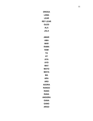 11
DROGA
LEMA
LEAR
REY LEAR
OLEO
ALA
JALA
AMAR
AMA
MAR
RAMA
RAM
YA
AY
AYA
AYO
MAY
MAYO
MOYA
MA
ARA
ARO
AGORA
RANGO
RANO
RANA
ANGORA
GANA
GANO
ARGO
 