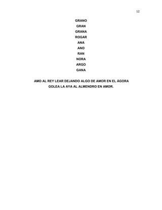 12
GRANO
GRAN
GRANA
ROGAR
ANA
ANO
RAN
NORA
ARGO
GANA
AMO AL REY LEAR DEJANDO ALGO DE AMOR EN EL ÁGORA
GOLEA LA AYA AL ALMENDRO EN AMOR.
 