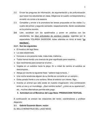 3
2.2. Enviar las pregunas de información, de argumentación y de profundización
que hacen los estudiantes en clase. Diligenciar el cuadro correspondiente y
enviarlo vía correo a la asesora.
2.3. Completar y enviar a la promotora las tareas propuestas en las visitas 3 y
cuatro del primer y segundo semestre, respectivamente. Serán socializadas
en la próxima reunión.
2.4. Leer, socializar con los apadrinados y poner en práctica con los
estudiantes, las Diez actividades de escritura creativa, sigeridas por la
especialista YOLANDA SASSOOM, todas referidas en torno al texto “La
escritura”.
2.4.1. Son las siguientes:
 El mostruo del lago Ness.
 La casa abadonada.
 Conoces a una persona mala, mala-mala, malísima...
 Todos hemos tenido una vivencia de gran significado para nosotros...
 Que recomienda para conservar el amor...
 Viajaba en un autobús hacia la playa. En a mitad de camino el autobús se
descompone...
 Alarga por escrito la siguiente frase: “salieron bajo la lluvia...”
 Una noche tenebrosa alguien de su familia se convierte en un vampiro...
 Estas parado frente a una ventana. Miras al exterior con interes. Algo...
 Inventa un animal que sólo existe en nuestra imaginación. Una combinación
entre un oso y un murciélago...¡Qué nombre recibe?, ¿cómo es su apariencia?,
etc., muchas alternativas permite este juego.
3. Actividad con el Monstruo del Lago Ness: PRODUCCION TEXTUAL
A continuación se anexan las creaciones del rector, coordinadores y profesor
Alejandro:
3.1. Gabriel Guzamán Boom, rector:
EL BELLO MONSTRUO DEL LAGO NESS
 