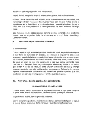 5
Yo tenía la cámara preparada, pero no veía nada.
Papito, míralo, es igualito al que vi en el cuento, grande y de muchos colores.
Todavía, en la víspera de mis noventa años y encerrado en los recuerdos que
nunca logré olvidar, repasando los muchos viajes con mis dos nietos, siento la
emoción de ver a Juan Diego al borde del éxtasis, viviendo el milagro de ser el
único niño que pudo presenciar la visión grandiosa del bello monstruo del Lago
Ness.
Esta mañana, con los pocos ojos que aún me quedan, comencé a leer una bonita
novela, con un sugestivo título: La abuela que no conocí. Autor: Juan Diego
Córdoba Guzmán.
3.2. Joel Sanoni Zapta, cordinador académico:
El diablo del lago.
Cuando llegue al lago, miraba expectante a todos los lados, esperando ver algo de
lo que tanto se rumoraba en Escocia. Me dispuse a preparar la carpa para
acampar y pase toda la tarde creando historias de ultratumba que se me cruzaron
por la mente, esto hizo que mi estado de ánimo fuera más activo, hasta el punto
de sentir un gran frio que me estremeció e hizo que saliera corriendo hacia
cualquier lado. Después de un largo rato regrese a la carpa y espere la noche con
gran temor. A eso de las 12.00, se sintió un gran ruido dentro del lago y emergió
una gran serpiente, que salió rápidamente y se me acerco, Salí corriendo, pero de
repente, la serpiente se convirtió en una bella mujer que me explicaba que todo
eso temor, era obra de mi imaginación, y ahí fue cuando desperté.
3.3. Yully Waldo Bonilla, coordinadora Jornada tarde:
EL GRAN MOSTRUO DEL LAGO DE NESS.
Durante mucho tiempo se hablaba de un gran monstruo en el lago Ness, pero que
la gente no se atrevía a comprobarlo, debido al pánico que según producía.
Viajé animada a verlo, con un grupo de personas.
Estuve con gran expectativa, durante mucho tiempo con la mirada fija en el lago, a
la espera de que apareciera dicho monstruo y cuando menos lo esperaba,
 