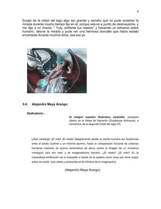 6
Surgió de la mitad del lago algo tan grande y extraño que no pude sostener la
mirada durante mucho tiempo fija en él; porque estuve a punto de desmayarme, y
me dije a mí misma, " Yuly, enfrenta tus miedos" y haciendo un esfuerzo sobre
humano, detuve la mirada y pude ver una hermosa doncella que había estado
encantada durante muchos años, esa era yo.
3.4. Alejandro Maya Arango:
Dedicatoria…
Al insigne maestro Octaviano Jaramillo: preceptor
clásico en la Aldea de Higuerón (Guadalupe Antioquia), a
comienzos de la segunda mitad del siglo XX.
[¡Qué paradoja! ¡El mito! ¡El relato! Desgranando desde la mente humana las dicotomías
entre el adulto Gulliver y un informe alumno, hasta la comparación ficcional de criaturas
humanas menores de quince centímetros de altura contra la imagen de un monstruo
mitológico rara vez visto y de exageradísimo tamaño. ¿El relato? ¿El mito? Sí, la
maravillosa entificación de lo imposible a través de la palabra como cosa que tiene origen
antes de existir: solo dable y producible en la infinitud de la imaginación].
(Alejandro Maya Arango).
 