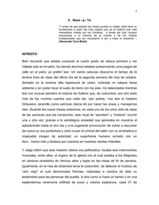 7
5. Ness –y– Yo
“Y antes de que existan las cosas sucede su origen: éste tiene su
fundamento a partir del mito (relato) que es el artificio oral más
maravilloso creado por los hombres, a través del cual, buscan
exorcizarse a sí mismos de la muerte y de los miedos
fundacionales que los impulsaron a ser y crear lo existente “.
(Alexander Core Betel).
INTROITO
Bien recuerdo que estaba cursando el cuarto grado de básica primaria y me
hallaba solo en el salón, los demás alumnos estaban presenciando unos juegos de
calle en el patio; yo preferí leer. Un viento caluroso descorría el tiempo de la
tercera hora de clase del último día de la segunda semana del mes de octubre.
Sentado en la enorme silla bipersonal de cedro, inclinada mi cabeza hacia
adelante y sin poder tocar el suelo de tierra con los pies, me balanceaba mientras
leía con inusual asombro la historia de Gulliver que, de costumbre, era otro texto
más de los muchos cuentos que cada día –por partes– nos leía el maestro
Octaviano Jaramillo como estímulo (decía él) por hacer las cosas y manejarnos
bien. Durante los nueve meses anteriores, en cada uno de los cinco días de clase
de las semanas que los componían, este ritual de “asombro” y “misterio” ocurrió
una y otra vez: gracias a la estratégica ansiedad que generaba en nosotros el
aplazárnoslo hasta el otro día y a la sugerente provocación de volver a escuchar
de nuevo su voz portentosa y verlo cruzar el umbral del salón con su arrobadora e
impecable imagen de autoridad: un superhéroe humano armado con un
libro…hecho mito y fantasía por nosotros en nuestras mentes infantiles.
Y valga referir que este maestro clásico era polifacético: tocaba seis instrumentos
musicales, entre ellos, el órgano de la iglesia con el cual sedaba a los feligreses
en cánticos revestidos de rítmicos altos y bajos en las misas de fin de semana.
Igualmente, en el mes de diciembre tenía la costumbre de elaborar el muñeco de
“año viejo” al cual denominaba Pericles, redactaba a nombre de éste un
testamento para las personas del pueblo, lo leía como si fuera un bando y en una
esplendorosa ceremonia artificial de luces y colores explosivos, cada 31 de
 
