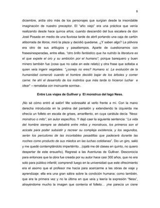 8
diciembre, ardía otro más de los personajes que surgían desde la insondable
imaginación de nuestro preceptor. El “año viejo” era una práctica que venía
realizando desde hace quince años; cuando descendió del bus escalera de don
José Posada en medio de una lluviosa tarde de abril portando una caja de cartón
atiborrada de libros; miró la plaza y decidió quedarse. ¿Y saben algo? La pólvora
era otro de sus artilugios y pasatiempos. Aparte de cuestionarnos con
frasesinesperadas, entre ellas, “otro brillo fantástico que ha nutrido la literatura es
el que expele el oro y su ambición por el humano”; porque barequero y buen
minero también fue (cosa que no cabe en este relato) y otra frase que soltaba a
quien veía ingerir vegetales: “¿conejo no eres? Humano sí. La evolución de la
humanidad comenzó cuando el hombre decidió bajar de los árboles y comer
carne: he ahí el desarrollo de los instintos que más tarde lo hicieron luchar e
idear” – remataba con insinuante sonrisa-.
Entre Los viajes de Gulliver y El monstruo del lago Ness.
¡No sé cómo entró al salón! Me sobresalté al verlo frente a mí. Con la mano
derecha introducida en la pretina del pantalón y extendiendo la izquierda me
ofrecía un folleto en escala de grises, amarillento, en cuya carátula decía “Ness:
monstruo o mito”, sin autor específico. Y dejó caer la siguiente sentencia: “La vida
del hombre siempre se debatirá entre mitos y monstruos, los primeros son el
acicate para poder subsistir y recrear su compleja existencia, y los segundos,
serán los percutores de las incontables pesadillas que padecerá durante las
noches como producto de sus miedos en las luchas cotidianas”. Dio un giro, salió
y me quedé contemplándolo impertérrito…(ojalá me dé clases en quinto, no quiero
despertar de este ensueño). Regresé a las Aventuras de Gulliver. Desconocía
para entonces que la obra fue creada por su autor hace casi 300 años, que no era
solo para público infantil; comprendí luego en la universidad que este ofrecimiento
era el asomo que el profesor me hacía para acercarme a las obras de viaje y
aprendizaje: ella era una gran sátira sobre la condición humana; como también,
que era la primera vez y no la última en que veía y leería la expresión “Ness”,
atrayéndome mucho la imagen que contenía el folleto… ¡me parecía un cisne
 