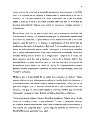 9
negro enorme, de encorvado y fino cuello, paseándose glamuroso por el lago! He
aquí, que es donde se me presenta la primera relación no consciente entre mito y
monstruo, la cual comprendería más tarde al relacionar las dudas suscitadas
sobre el autor de Gulliver y el primer contacto referencial con un monstruo de
lacultura occidental: tan distante como lejano, en esencia, de nuestras leyendas y
mitos locales.
El cambio de clase que, en ese momento sería para ir a descanso, entró por mis
oídos cuando el director Don Alfredo Ruiz liberó por los altoparlantes de la escuela
la canción “La caravana”. El profe Octaviano nos había leído hasta la mitad del
segundo viaje de Gulliver y yo, ansioso, le pedí prestado el libro para tratar de
adelantarme lo mayormente posible. ¿Qué raro? Era muy celoso con sus libros y
pocas veces los prestaba, siempre decía: “son sagrados, solamente se mancillan
con la mente que está dispuesta al secuestro temporal de la realidad y habitar por
minutos, horas y días en el reino de la imaginación”. Tampoco fui al recreo. Un
poco cansado, cerré los ojos y trasegué a través de la historia: Gulliver fue
atrapado tanto por seres pequeños como por grandes, por mitos y monstruos de
los cuales se liberó; recorrió los países de Liliput y Brobdingnag siendo atrapado
primero, liberado y reconocido, y exhibido por dinero en segundo lugar, como una
“rareza” o curiosidad.
Mediados por la temporalidad de los siglos, los personajes de Gulliver y Ness
puedan dialogar en una aldea pequeña del nuevo mundo doscientos cincuenta y
mil quinientos años después de creados, mediante la estrategia pedagógica de un
preceptor “mágico” y de un soñador informe, es decir, vale comparar el libro con
el águila, ésta que sin proponérselo rescató a Gulliver; y el libro: que muestra la
imaginación esculpida en letras de tinta, portable y disponible en el tiempo.
Tercera semana de octubre. Escuela Santo Domingo Savio. Aula de clase. Grado
cuarto de primaria y primera hora de la jornada. El profe no ha llegado; estamos
en nuestros asientos bipersonales. René Java se acerca hasta mi oído derecho y
me susurra una pregunta doble: “’¿Ayer seguiste tratando de comprender al
Hombre Montaña o quieres terminar loco?
 