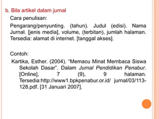 b. Bila artikel dalam jurnal
  Cara penulisan:
  Pengarang/penyunting. (tahun). Judul (edisi). Nama
  Jurnal. [jenis media], volume, (terbitan), jumlah halaman.
  Tersedia: alamat di internet. [tanggal akses].

  Contoh:
  Kartika, Esther. (2004). “Memacu Minat Membaca Siswa
     Sekolah Dasar”. Dalam Jurnal Pendidikan Penabur.
     [Online],        7       (9),     9        halaman.
     Tersedia:http://www1.bpkpenabur.or.id/ jurnal/03/113-
     128.pdf. [31 Januari 2007].
 