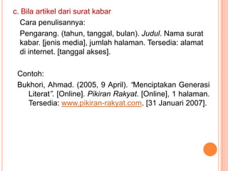 c. Bila artikel dari surat kabar
  Cara penulisannya:
  Pengarang. (tahun, tanggal, bulan). Judul. Nama surat
  kabar. [jenis media], jumlah halaman. Tersedia: alamat
  di internet. [tanggal akses].

 Contoh:
 Bukhori, Ahmad. (2005, 9 April). “Menciptakan Generasi
    Literat”. [Online]. Pikiran Rakyat. [Online], 1 halaman.
    Tersedia: www.pikiran-rakyat.com. [31 Januari 2007].
 