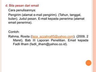 d. Bila pesan dari email
  Cara penulisannya:
  Pengirim (alamat e-mail pengirim). (Tahun, tanggal,
  bulan). Judul pesan. E-mail kepada penerima (alamat
  email penerima).

 Contoh:
 Rahma, Rosita (faza_azzahra85@yahoo.com). (2009, 2
   Maret). Bab III Laporan Penelitian. Email kepada
   Fadli Ilham (fadli_ilham@yahoo.co.id).
 