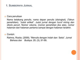 1. SUMBERNYA JURNAL


   Cara penulisan
    Nama belakang penulis, nama depan penulis (disingkat). (Tahun
    penerbitan). “Judul artikel”. Judul jurnal dengan huruf miring dan
    ditulis penuh. Nomor volume, (nomor penerbitan jika ada), nomor
    halaman dari halaman pertama sampai dengan halaman terakhir.

   Contoh:
    Rahma, Rosita. (2009). “Menulis dengan Indah dan Setia”. Jurnal
      Bahasa dan Budaya. 29, (3), 91-99.
 