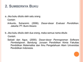 2. SUMBERNYA BUKU

a. Jika buku ditulis oleh satu orang
   Contoh:
   Arikunto, Suharsimi. (2006). Dasar-dasar Evaluasi Pendidikan.
      Jakarta: PT. Bumi Aksara

b. Jika buku ditulis oleh dua orang, maka semua nama ditulis
   Contoh:
   Setiadi dan Agus. (2000). Dasar-dasar Pemrograman Software
      Pembelajaran. Bandung: Jurusan Pendidikan Kimia Fakultas
      Pendidikan Matematika dan Ilmu Pengetahuan Alam Universitas
      Pendidikan Indonesia.
 