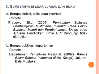 3. SUMBERNYA DI LUAR JURNAL DAN BUKU
a. Berupa skripsi, tesis, atau disertasi
  Contoh:
 Prabowo, Eko. (2004). Pembuatan Software
     Pembelajaran Multimedia Interaktif Pada Pokok
     Bahasan Materi dan Perubahannya. Skripsi pada
     Jurusan Pendidikan Kimia UPI Bandung: tidak
     diterbitkan.

b. Berupa publikasi departemen
  Contoh:
  Departemen Pendidikan Nasional. (2002). Kamus
      Besar Bahasa Indonesia (Edisi Ketiga). Jakarta:
      Balai Pustaka.
 