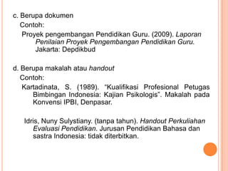 c. Berupa dokumen
   Contoh:
   Proyek pengembangan Pendidikan Guru. (2009). Laporan
       Penilaian Proyek Pengembangan Pendidikan Guru.
       Jakarta: Depdikbud

d. Berupa makalah atau handout
   Contoh:
   Kartadinata, S. (1989). “Kualifikasi Profesional Petugas
      Bimbingan Indonesia: Kajian Psikologis”. Makalah pada
      Konvensi IPBI, Denpasar.

   Idris, Nuny Sulystiany. (tanpa tahun). Handout Perkuliahan
      Evaluasi Pendidikan. Jurusan Pendidikan Bahasa dan
      sastra Indonesia: tidak diterbitkan.
 