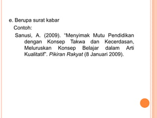 e. Berupa surat kabar
  Contoh:
   Sanusi, A. (2009). “Menyimak Mutu Pendidikan
       dengan Konsep Takwa dan Kecerdasan,
       Meluruskan Konsep Belajar dalam Arti
       Kualitatif”. Pikiran Rakyat (8 Januari 2009).
 