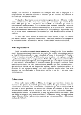 exemplo, sua consciência e compreensão das distinções mais sutis na linguagem e no
comportamento lhe permitirão descobrir a diferença que faz diferença nos modelos de
excelência que você escolher estudar.
Você pode se deparar com pessoas com diferentes pontos de vista e diferentes opiniões
quanto aos elementos da PNL. Tudo bem. Acredito que o importante é que cada um de nós
tome a PNL pelo que ela é, um processo de descoberta. Os elementos que incluí aqui
constituem uma introdução à PNL. Não só existem outros elementos conhecidos e ensinados
como sem dúvida outros estão sendo descobertos enquanto eu escrevo este livro. Ofereço-lhes
essas habilidades essenciais como forma de desenvolver sua consciência e sensibilidade, tanto
para si mesmo quanto para os outros. Se conseguir isso, você já terá iniciado o processo de
mudança.
Na parte sobre Neuro, tratamos da forma como usamos a mente, o corpo e os sentidos
para pensar e entender a experiência. Quanto maior a consciência em relação aos seus padrões
de Pensamento, maior a flexibilidade e, portanto, maior a influência sobre nosso destino.
Poder do pensamento
Inicio essa seção com os padrões de pensamento. A descoberta das formas peculiares
através das quais pensamos abriu as portas para muitos dos modelos para mudança descritos
na Parte II. Existem muitos livros que o estimularão a "pensar de forma positiva", "manter a
calma" ou "manter o controle". A PNL lhe ensina como fazer isso, e esta seção, em particular,
o ajudará a expandir o poder do seu pensamento. A PNL o faz não prescrevendo técnicas fixas
que funcionam para algumas pessoas, mas sim permitindo que você explore o que é "pensar
de forma positiva", "manter a calma" e "manter o controle", por exemplo. Você utiliza formas
específicas de acessar e usar esses tipos de recursos, por menor que tenha sido a freqüência e
por mais breve o tempo em que possa tê-los usado no passado. Depois que entender os
elementos de seu "programa pessoal", você pode utilizá-los quando quiser. Esta seção
despertará sua consciência para as formas como você faz o que faz — um passo para o
domínio pessoal.
Estilos únicos
Nesta seção, incluo também os filtros. A percepção que você tem a respeito das
situações e das pessoas é governada pelos filtros através dos quais vivência o mundo.
Reconhecendo esses filtros, você pode aumentar a compreensão que tem de sua capacidade de
relacionar os estilos peculiares das pessoas que o cercam. Por exemplo, já notou como
algumas pessoas, quando reunidas, conversam sobre o que faz falta e é diferente nas idéias e
propostas de que gostam? Em contrapartida, já notou que outras buscam o que gostam e como
suas idéias se comparam com outras semelhantes? Infelizmente, juntos, eles parecem falar
línguas diferentes. Muito freqüentemente, as pessoas que buscam o que falta e é diferente são
rotuladas de "difíceis".
 