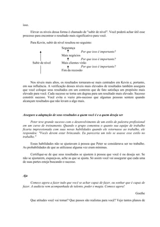 isso.
Elevar os níveis dessa forma é chamado de "subir de nível". Você poderá achar útil esse
processo para encontrar o resultado mais significativo para você.
Para Kevin, subir de nível resultou no seguinte:
Segurança
Por que isso é importante?
Mais negócios
Por que isso é importante?
Subir de nível Mais clientes virão
Por que isso é importante?
Fim da recessão
Nos níveis mais altos, os resultados tornaram-se mais centrados em Kevin e, portanto,
em sua influência. A verificação desses níveis mais elevados de resultados também assegura
que você coloque seus resultados em um contexto que de fato satisfaça um propósito mais
elevado para você. Cada sucesso se torna um degrau para um resultado mais elevado. Sucesso
constrói sucesso. Você evita o vazio pós-sucesso que algumas pessoas sentem quando
alcançam resultados que não levam a algo mais.
Assegure a adaptação de seus resultados a quem você é e a quem deseja ser
Peter teve grande sucesso com o desenvolvimento de um estilo de palestra profissional
em um curso de treinamento. Quando o grupo comentou o quanto sua equipe de trabalho
ficaria impressionada com suas novas habilidades quando ele retornasse ao trabalho, ele
respondeu: "Vocês devem estar brincando. Eu pareceria um tolo se usasse esse estilo no
trabalho."
Essas habilidades não se ajustavam à pessoa que Peter se considerava ser no trabalho.
As probabilidades de que as utilizasse alguma vez eram mínimas.
Certifique-se de que seus resultados se ajustem à pessoa que você é ou deseja ser. Se
não se ajustarem, esqueça-as, ache as que se ajusta. Só assim você vai assegurar que cada uma
de suas partes esteja buscando o sucesso.
Aja
Comece agora a fazer tudo que você se achar capaz de fazer, ou sonhar que é capaz de
fazer. A audácia vem acompanhada de talento, poder e magia. Comece agora!
Goethe
Que atitudes você vai tomar? Que passos são realistas para você? Vejo tantos planos de
 