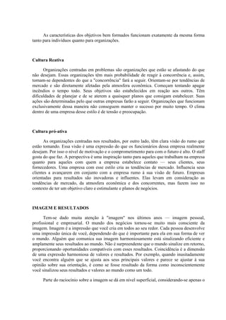 As características dos objetivos bem formados funcionam exatamente da mesma forma
tanto para indivíduos quanto para organizações.
Cultura Reativa
Organizações centradas em problemas são organizações que estão se afastando do que
não desejam. Essas organizações têm mais probabilidade de reagir à concorrência e, assim,
tornam-se dependentes do que a "concorrência" fará a seguir. Orientam-se por tendências de
mercado e são diretamente afetadas pela atmosfera econômica. Começam tentando apagar
incêndios o tempo todo. Seus objetivos são estabelecidos em reação aos outros. Têm
dificuldades de planejar e de se aterem a quaisquer planos que consigam estabelecer. Suas
ações são determinadas pelo que outras empresas farão a seguir. Organizações que funcionam
exclusivamente dessa maneira não conseguem manter o sucesso por muito tempo. O clima
dentro de uma empresa desse estilo é de tensão e preocupação.
Cultura pró-ativa
As organizações centradas nos resultados, por outro lado, têm clara visão do rumo que
estão tomando. Essa visão é uma expressão do que os funcionários dessa empresa realmente
desejam. Por isso o nível de motivação e o comprometimento para com o futuro é alto. O staff
gosta do que faz. A perspectiva é uma inspiração tanto para aqueles que trabalham na empresa
quanto para aqueles com quem a empresa estabelece contato — seus clientes, seus
fornecedores. Uma empresa com esse estilo cria as tendências de mercado. Influencia seus
clientes a avançarem em conjunto com a empresa rumo à sua visão de futuro. Empresas
orientadas para resultados são inovadoras e influentes. Elas levam em consideração as
tendências de mercado, da atmosfera econômica e dos concorrentes, mas fazem isso no
contexto de ter um objetivo claro e estimulante e planos de negócios.
IMAGEM E RESULTADOS
Tem-se dado muita atenção à "imagem" nos últimos anos — imagem pessoal,
profissional e empresarial. O mundo dos negócios tornou-se muito mais consciente da
imagem. Imagem é a impressão que você cria em todos ao seu redor. Cada pessoa desenvolve
uma impressão única de você, dependendo do que é importante para ela em sua forma de ver
o mundo. Alguém que comunica sua imagem harmoniosamente está sinalizando eficiente e
amplamente seus resultados ao mundo. Não é surpreendente que o mundo sinalize em retorno,
proporcionando oportunidades compatíveis com esses resultados. Coincidência é a dimensão
de uma expressão harmoniosa de valores e resultados. Por exemplo, quando inusitadamente
você encontra alguém que se ajusta aos seus principais valores e parece se ajustar à sua
opinião sobre sua orientação, é como se fosse resultado da forma como inconscientemente
você sinalizou seus resultados e valores ao mundo como um todo.
Parte do raciocínio sobre a imagem se dá em nível superficial, considerando-se apenas o
 