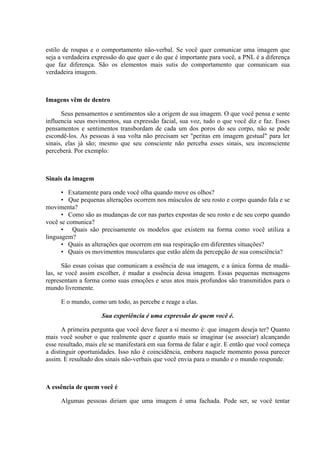 estilo de roupas e o comportamento não-verbal. Se você quer comunicar uma imagem que
seja a verdadeira expressão do que quer e do que é importante para você, a PNL é a diferença
que faz diferença. São os elementos mais sutis do comportamento que comunicam sua
verdadeira imagem.
Imagens vêm de dentro
Seus pensamentos e sentimentos são a origem de sua imagem. O que você pensa e sente
influencia seus movimentos, sua expressão facial, sua voz, tudo o que você diz e faz. Esses
pensamentos e sentimentos transbordam de cada um dos poros do seu corpo, não se pode
escondê-los. As pessoas à sua volta não precisam ser "peritas em imagem gestual" para ler
sinais, elas já são; mesmo que seu consciente não perceba esses sinais, seu inconsciente
perceberá. Por exemplo:
Sinais da imagem
• Exatamente para onde você olha quando move os olhos?
• Que pequenas alterações ocorrem nos músculos de seu rosto e corpo quando fala e se
movimenta?
• Como são as mudanças de cor nas partes expostas de seu rosto e de seu corpo quando
você se comunica?
• Quais são precisamente os modelos que existem na forma como você utiliza a
linguagem?
• Quais as alterações que ocorrem em sua respiração em diferentes situações?
• Quais os movimentos musculares que estão além da percepção de sua consciência?
São essas coisas que comunicam a essência de sua imagem, e a única forma de mudá-
las, se você assim escolher, é mudar a essência dessa imagem. Essas pequenas mensagens
representam a forma como suas emoções e seus atos mais profundos são transmitidos para o
mundo livremente.
E o mundo, como um todo, as percebe e reage a elas.
Sua experiência é uma expressão de quem você é.
A primeira pergunta que você deve fazer a si mesmo é: que imagem deseja ter? Quanto
mais você souber o que realmente quer e quanto mais se imaginar (se associar) alcançando
esse resultado, mais ele se manifestará em sua forma de falar e agir. E então que você começa
a distinguir oportunidades. Isso não é coincidência, embora naquele momento possa parecer
assim. E resultado dos sinais não-verbais que você envia para o mundo e o mundo responde.
A essência de quem você é
Algumas pessoas diriam que uma imagem é uma fachada. Pode ser, se você tentar
 