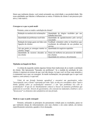 futuro que realmente deseja, você estará acionando sua criatividade e sua produtividade. São
essas qualidades que lideram e influenciam os outros. O deleite do cliente é um processo pró-
ativo, e não reativo.
Consegue-se o que se pode medir
Portanto, como se mede a satisfação do cliente?
Redução ou ausência de reclamações Quantidade de elogios recebidos por um
trabalho bem feito
Quantidade de problemas resolvidos Quantidade de agradecimentos pelo serviço
executado
Redução do tempo gasto em lidar com
ligações de clientes
Feedback voluntário sobre os benefícios que
resultaram da utilização do seu produto ou
serviço
Até que ponto se consegue manter os
clientes "longe"
Quantidade de negócios repetidos
Quantidade de recursos alocados ao
seu cliente
Sinais de melhoria nos processos de trabalho
dos clientes
Quantidade de sorrisos e divertimento
Tijoladas ou buquês de flores
A coluna da esquerda contém algumas formas bem tradicionais de se medir a satisfação
do cliente. São tipicamente "baseadas em problemas". Se a medida da satisfação de seus
clientes é expressa em termos do que você não deseja, é aí que você vai fixar suas atenções e
é exatamente isso o que vai conseguir. Se medir reclamações, isto pressupõe que é o que você
espera e, com certeza, é o que terá.
Voltei de um feriado bastante agradável e encontrei um questionário sobre
"preocupação com o cliente" esperando por mim. Nele, eu não era convidada a dizer "qual a
minha opinião sobre as acomodações noturnos", e sim "que problemas tive com as
acomodações". O que fiz eu! Imediatamente comecei a buscar na memória problemas que
pudessem ter ocorrido. Através do questionário, eles estavam me induzindo a lembrar e até a
"desencavar" os elementos não-satisfatórios do meu feriado.
Mede-se o que se pode conseguir
Portanto, utilizando os princípios do pensamento voltado para os resultados, pense no
que realmente deseja do relacionamento com seus clientes e em como saberá, em termos
especificamente sensoriais, quando o tiver alcançado.
RESUMO
 