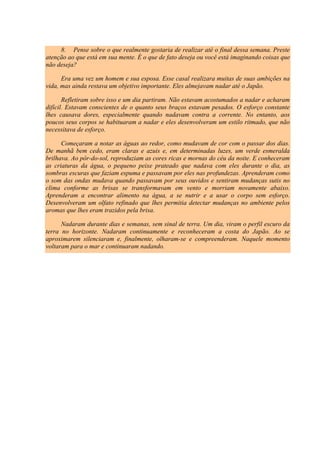 8. Pense sobre o que realmente gostaria de realizar até o final dessa semana. Preste
atenção ao que está em sua mente. É o que de fato deseja ou você está imaginando coisas que
não deseja?
Era uma vez um homem e sua esposa. Esse casal realizara muitas de suas ambições na
vida, mas ainda restava um objetivo importante. Eles almejavam nadar até o Japão.
Refletiram sobre isso e um dia partiram. Não estavam acostumados a nadar e acharam
difícil. Estavam conscientes de o quanto seus braços estavam pesados. O esforço constante
lhes causava dores, especialmente quando nadavam contra a corrente. No entanto, aos
poucos seus corpos se habituaram a nadar e eles desenvolveram um estilo ritmado, que não
necessitava de esforço.
Começaram a notar as águas ao redor, como mudavam de cor com o passar dos dias.
De manhã bem cedo, eram claras e azuis e, em determinadas luzes, um verde esmeralda
brilhava. Ao pôr-do-sol, reproduziam as cores ricas e mornas do céu da noite. E conheceram
as criaturas da água, o pequeno peixe prateado que nadava com eles durante o dia, as
sombras escuras que faziam espuma e passavam por eles nas profundezas. Aprenderam como
o som das ondas mudava quando passavam por seus ouvidos e sentiram mudanças sutis no
clima conforme as brisas se transformavam em vento e morriam novamente abaixo.
Aprenderam a encontrar alimento na água, a se nutrir e a usar o corpo sem esforço.
Desenvolveram um olfato refinado que lhes permitia detectar mudanças no ambiente pelos
aromas que lhes eram trazidos pela brisa.
Nadaram durante dias e semanas, sem sinal de terra. Um dia, viram o perfil escuro da
terra no horizonte. Nadaram continuamente e reconheceram a costa do Japão. Ao se
aproximarem silenciaram e, finalmente, olharam-se e compreenderam. Naquele momento
voltaram para o mar e continuaram nadando.
 