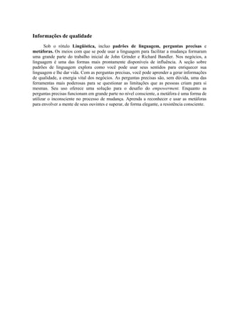 Informações de qualidade
Sob o rótulo Lingüística, incluo padrões de linguagem, perguntas precisas e
metáforas. Os meios com que se pode usar a linguagem para facilitar a mudança formaram
uma grande parte do trabalho inicial de John Grinder e Richard Bandler. Nos negócios, a
linguagem é uma das formas mais prontamente disponíveis de influência. A seção sobre
padrões de linguagem explora como você pode usar seus sentidos para enriquecer sua
linguagem e lhe dar vida. Com as perguntas precisas, você pode aprender a gerar informações
de qualidade, a energia vital dos negócios. As perguntas precisas são, sem dúvida, uma das
ferramentas mais poderosas para se questionar as limitações que as pessoas criam para si
mesmas. Seu uso oferece uma solução para o desafio do empowerment. Enquanto as
perguntas precisas funcionam em grande parte no nível consciente, a metáfora é uma forma de
utilizar o inconsciente no processo de mudança. Aprenda a reconhecer e usar as metáforas
para envolver a mente de seus ouvintes e superar, de forma elegante, a resistência consciente.
 