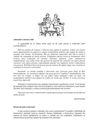 Adotando o mesmo estilo
A capacidade de se adotar estilo igual ao de outra pessoa é conhecida como
correspondência.
Bill era analista de sistemas e liderava uma equipe de analistas. Lidava com muitos
outros departamentos na empresa e sempre acompanhava membros das equipes de vendas a
reuniões com clientes. Tecnicamente, Bill era altamente capacitado, mas não se sentia à
vontade em companhia de outras pessoas. Freqüentara muitos cursos de treinamento sobre
técnicas para realização de reuniões eficientes, palestras, como comunicar-se
confiantemente, mas ainda assim não gostava da maioria das situações nas quais deveria
conversar com outras pessoas, especialmente quando isso implicava travar conhecimento
com pessoas. Bill lidava bem com pessoas que já conhecia há algum tempo, mas considerava
os primeiros encontros estressantes.
Resultado: os clientes tendiam a direcionar suas conversas para longe de Bill.
Ocasionalmente, ele encontrava alguém com quem parecia "combinar" imediatamente, mas
isso não era comum. A ênfase em seu papel estava mudando. Cada vez mais, ele
acompanhava membros das equipes de vendas em visitas aos clientes. E, assim, precisava
causar boa impressão.
Interação é essencial para que qualquer comunicação significativa ocorra. Você precisa
de interação para conduzir uma conversa produtiva, uma entrevista informativa, uma reunião
eficiente. Sem interação, a valiosa comunicação praticamente não ocorrerá.
Não pense que está se comunicando comigo apenas porque está fazendo um barulho em
minha direção.
David Gordon
Desenvolvendo a interação
O que acontece quando a interação não ocorre naturalmente? E quando a habilidade de
desenvolver interação toma-se essencial. Pessoas habilitadas a desenvolver interação são
capazes de deixar rapidamente os outros à vontade em sua companhia. Exploremos as
características de pessoas capazes de construir forte interação:
 