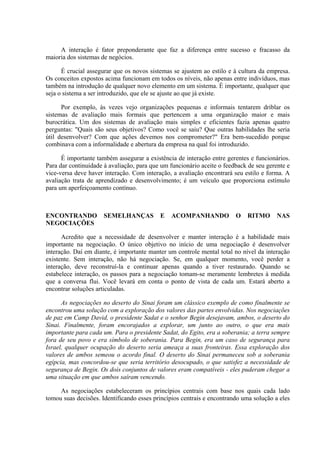 A interação é fator preponderante que faz a diferença entre sucesso e fracasso da
maioria dos sistemas de negócios.
É crucial assegurar que os novos sistemas se ajustem ao estilo e à cultura da empresa.
Os conceitos expostos acima funcionam em todos os níveis, não apenas entre indivíduos, mas
também na introdução de qualquer novo elemento em um sistema. É importante, qualquer que
seja o sistema a ser introduzido, que ele se ajuste ao que já existe.
Por exemplo, às vezes vejo organizações pequenas e informais tentarem driblar os
sistemas de avaliação mais formais que pertencem a uma organização maior e mais
burocrática. Um dos sistemas de avaliação mais simples e eficientes fazia apenas quatro
perguntas: "Quais são seus objetivos? Como você se saiu? Que outras habilidades lhe seria
útil desenvolver? Com que ações devemos nos comprometer?" Era bem-sucedido porque
combinava com a informalidade e abertura da empresa na qual foi introduzido.
É importante também assegurar a existência de interação entre gerentes e funcionários.
Para dar continuidade à avaliação, para que um funcionário aceite o feedback de seu gerente e
vice-versa deve haver interação. Com interação, a avaliação encontrará seu estilo e forma. A
avaliação trata de aprendizado e desenvolvimento; é um veículo que proporciona estímulo
para um aperfeiçoamento contínuo.
ENCONTRANDO SEMELHANÇAS E ACOMPANHANDO O RITMO NAS
NEGOCIAÇÕES
Acredito que a necessidade de desenvolver e manter interação é a habilidade mais
importante na negociação. O único objetivo no início de uma negociação é desenvolver
interação. Daí em diante, é importante manter um controle mental total no nível da interação
existente. Sem interação, não há negociação. Se, em qualquer momento, você perder a
interação, deve reconstruí-la e continuar apenas quando a tiver restaurado. Quando se
estabelece interação, os passos para a negociação tomam-se meramente lembretes à medida
que a conversa flui. Você levará em conta o ponto de vista de cada um. Estará aberto a
encontrar soluções articuladas.
As negociações no deserto do Sinai foram um clássico exemplo de como finalmente se
encontrou uma solução com a exploração dos valores das partes envolvidas. Nos negociações
de paz em Camp David, o presidente Sadat e o senhor Begin desejavam, ambos, o deserto do
Sinai. Finalmente, foram encorajados a explorar, um junto ao outro, o que era mais
importante para cada um. Para o presidente Sadat, do Egito, era a soberania; a terra sempre
fora de seu povo e era símbolo de soberania. Para Begin, era um caso de segurança para
Israel, qualquer ocupação do deserto seria ameaça a suas fronteiras. Essa exploração dos
valores de ambos semeou o acordo final. O deserto do Sinai permaneceu sob a soberania
egípcia, mas concordou-se que seria território desocupado, o que satisfez a necessidade de
segurança de Begin. Os dois conjuntos de valores eram compatíveis - eles puderam chegar a
uma situação em que ambos saíram vencendo.
As negociações estabeleceram os princípios centrais com base nos quais cada lado
tomou suas decisões. Identificando esses princípios centrais e encontrando uma solução a eles
 