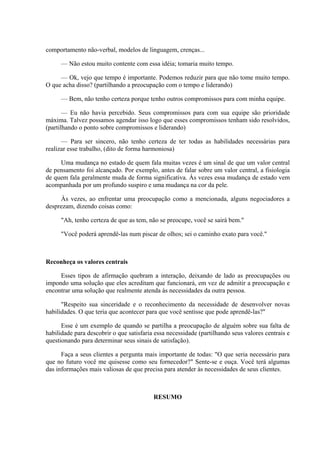 comportamento não-verbal, modelos de linguagem, crenças...
— Não estou muito contente com essa idéia; tomaria muito tempo.
— Ok, vejo que tempo é importante. Podemos reduzir para que não tome muito tempo.
O que acha disso? (partilhando a preocupação com o tempo e liderando)
— Bem, não tenho certeza porque tenho outros compromissos para com minha equipe.
— Eu não havia percebido. Seus compromissos para com sua equipe são prioridade
máxima. Talvez possamos agendar isso logo que esses compromissos tenham sido resolvidos,
(partilhando o ponto sobre compromissos e liderando)
— Para ser sincero, não tenho certeza de ter todas as habilidades necessárias para
realizar esse trabalho, (dito de forma harmoniosa)
Uma mudança no estado de quem fala muitas vezes é um sinal de que um valor central
de pensamento foi alcançado. Por exemplo, antes de falar sobre um valor central, a fisiologia
de quem fala geralmente muda de forma significativa. Às vezes essa mudança de estado vem
acompanhada por um profundo suspiro e uma mudança na cor da pele.
Às vezes, ao enfrentar uma preocupação como a mencionada, alguns negociadores a
desprezam, dizendo coisas como:
"Ah, tenho certeza de que as tem, não se preocupe, você se sairá bem."
"Você poderá aprendê-las num piscar de olhos; sei o caminho exato para você."
Reconheça os valores centrais
Esses tipos de afirmação quebram a interação, deixando de lado as preocupações ou
impondo uma solução que eles acreditam que funcionará, em vez de admitir a preocupação e
encontrar uma solução que realmente atenda às necessidades da outra pessoa.
"Respeito sua sinceridade e o reconhecimento da necessidade de desenvolver novas
habilidades. O que teria que acontecer para que você sentisse que pode aprendê-las?"
Esse é um exemplo de quando se partilha a preocupação de alguém sobre sua falta de
habilidade para descobrir o que satisfaria essa necessidade (partilhando seus valores centrais e
questionando para determinar seus sinais de satisfação).
Faça a seus clientes a pergunta mais importante de todas: "O que seria necessário para
que no futuro você me quisesse como seu fornecedor?" Sente-se e ouça. Você terá algumas
das informações mais valiosas de que precisa para atender às necessidades de seus clientes.
RESUMO
 