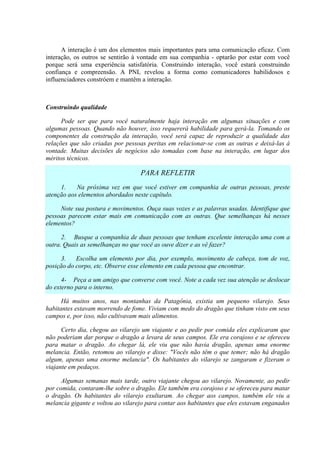 A interação é um dos elementos mais importantes para uma comunicação eficaz. Com
interação, os outros se sentirão à vontade em sua companhia - optarão por estar com você
porque será uma experiência satisfatória. Construindo interação, você estará construindo
confiança e compreensão. A PNL revelou a forma como comunicadores habilidosos e
influenciadores constróem e mantêm a interação.
Construindo qualidade
Pode ser que para você naturalmente haja interação em algumas situações e com
algumas pessoas. Quando não houver, isso requererá habilidade para gerá-la. Tomando os
componentes da construção da interação, você será capaz de reproduzir a qualidade das
relações que são criadas por pessoas peritas em relacionar-se com as outras e deixá-las à
vontade. Muitas decisões de negócios são tomadas com base na interação, em lugar dos
méritos técnicos.
PARA REFLETIR
1. Na próxima vez em que você estiver em companhia de outras pessoas, preste
atenção aos elementos abordados neste capítulo.
Note sua postura e movimentos. Ouça suas vozes e as palavras usadas. Identifique que
pessoas parecem estar mais em comunicação com as outras. Que semelhanças há nesses
elementos?
2. Busque a companhia de duas pessoas que tenham excelente interação uma com a
outra. Quais as semelhanças no que você as ouve dizer e as vê fazer?
3. Escolha um elemento por dia, por exemplo, movimento de cabeça, tom de voz,
posição do corpo, etc. Observe esse elemento em cada pessoa que encontrar.
4- Peça a um amigo que converse com você. Note a cada vez sua atenção se deslocar
do externo para o interno.
Há muitos anos, nas montanhas da Patagônia, existia um pequeno vilarejo. Seus
habitantes estavam morrendo de fome. Viviam com medo do dragão que tinham visto em seus
campos e, por isso, não cultivavam mais alimentos.
Certo dia, chegou ao vilarejo um viajante e ao pedir por comida eles explicaram que
não poderiam dar porque o dragão a levara de seus campos. Ele era corajoso e se ofereceu
para matar o dragão. Ao chegar lá, ele viu que não havia dragão, apenas uma enorme
melancia. Então, retomou ao vilarejo e disse: "Vocês não têm o que temer; não há dragão
algum, apenas uma enorme melancia". Os habitantes do vilarejo se zangaram e fizeram o
viajante em pedaços.
Algumas semanas mais tarde, outro viajante chegou ao vilarejo. Novamente, ao pedir
por comida, contaram-lhe sobre o dragão. Ele também era corajoso e se ofereceu para matar
o dragão. Os habitantes do vilarejo exultaram. Ao chegar aos campos, também ele viu a
melancia gigante e voltou ao vilarejo para contar aos habitantes que eles estavam enganados
 