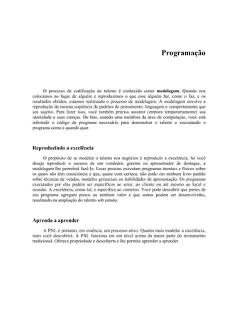 Programação
O processo de codificação do talento é conhecido como modelagem. Quando nos
colocamos no lugar de alguém e reproduzimos o que esse alguém faz, como o faz, e os
resultados obtidos, estamos realizando o processo de modelagem. A modelagem envolve a
reprodução da mesma seqüência de padrões de pensamento, linguagem e comportamento que
seu sujeito. Para fazer isso, você também precisa assumir (embora temporariamente) sua
identidade e suas crenças. De fato, usando uma metáfora da área de computação, você está
inferindo o código de programa necessário para demonstrar o talento e executando o
programa como e quando quer.
Reproduzindo a excelência
O propósito de se modelar o talento nos negócios é reproduzir a excelência. Se você
deseja reproduzir o sucesso de um vendedor, gerente ou apresentador de destaque, a
modelagem lhe permitirá fazê-lo. Essas pessoas executam programas mentais e físicos sobre
os quais não têm consciência e que, quase com certeza, não estão em nenhum livro padrão
sobre técnicas de vendas, modelos gerenciais ou habilidades de apresentação. Os programas
executados por elas podem ser específicos ao setor, ao cliente ou até mesmo ao local e
ocasião. A excelência, como tal, e específica ao contexto. Você pode descobrir que partes de
seu programa agregam pouco ou nenhum valor e que outras podem ser desenvolvidas,
resultando na ampliação do talento sob estudo.
Aprenda a aprender
A PNL é portanto, em essência, um processo ativo. Quanto mais modelar a excelência,
mais você descobrirá. A PNL funciona em um nível acima da maior parte do treinamento
tradicional. Oferece propriedade e descoberta e lhe permite aprender a aprender.
 