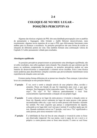 2-4
COLOQUE-SE NO MEU LUGAR –
POSIÇÕES PERCEPTIVAS
Algumas das técnicas originais da PNL têm uma detalhada preocupação com os padrões
de pensamento e linguagem. John Grinder e Judith Delozier desenvolveram, mais
recentemente, algumas novas maneiras de se usar a PNL que efetivamente funcionam como
atalhos para se alcançar a excelência. As posições perceptivas são uma forma de avaliar as
situações de diferentes pontos de vista. Elas também formam uma continuação valiosa do
Capítulo 2.2 sobre pensamento voltado para resultados.
Abordagem equilibrada
As posições perceptivas proporcionam ao pensamento uma abordagem equilibrada, não
só sobre resultados, mas sobre qualquer outra situação. Nas situações em que sentimos que há
pouca ou nenhuma compreensão ou progresso, as posições perceptivas podem ser uma
maneira de desenvolvermos a compreensão e criarmos novas escolhas. Essa é uma técnica
muito poderosa para descobrirmos soluções coerentes que provavelmente transformam nossa
experiência da situação como um todo.
Existem muitas formas diferentes de se pensar nas situações. Para começar, é proveitoso
levar em consideração as três posições básicas.
1a
posição É ver, ouvir e sentir a situação através de seus próprios olhos, ouvidos e
emoções. Pense em função do que for importante para você, o que quer
alcançar. Sua linguagem inclui expressões como: "Eu sinto", "Eu quero", "Eu
ouço", "Eu vejo". O "Eu" refere-se particularmente a você. Está
essencialmente experimentando a situação em seu próprio lugar.
2a
posição E como colocar-se no lugar da outra pessoa e vivenciar a situação como se
fosse ela. Quando estiver realmente no lugar da outra pessoa e não apenas
racionalizando sobre ela, o que você (a outra pessoa) está fazendo e dizendo
faz sentido. Por mais esquisito que pareça o comportamento de alguém,
colocando-se no lugar dele você verá que é normal. É a melhor opção que ele
tem. Quando realmente estiver na 2a
posição, você usa o "Eu" significando a
outra pessoa, pois nesse momento você é ela.
3a
posição É a habilidade de ficar de fora de uma situação e vivenciá-la como se fosse
um observador imparcial. Em sua mente, você é capaz de ver e ouvir a si
próprio e a outra pessoa como se fosse uma terceira. É como se você fosse
 