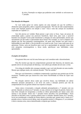 de raiva, frustração ou mágoa que poderiam estar sentindo se estivessem na
1a
posição.
Em situações de bloqueio
Se você ainda quiser ter outras opções em uma situação em que há conflitos e
obstáculos (para progredir), adote a seguinte pressuposição: "Por trás de todo comportamento
existe uma intenção positiva em relação a você." Essa é uma das crenças de excelência
explicadas no Capítulo 2.1.
Isso não precisa ser verdade. Basta pensar e agir como se fosse. Aqui, um pouco de
criatividade ajuda a pensar nos possíveis benefícios. Qual seria, para você, o possível
benefício da situação? Como pode transformar a situação em uma oportunidade, mesmo que
inicialmente ela não tenha se apresentado dessa forma? Por exemplo, se você se deparar com
alguém que lhe faça perguntas constrangedoras, ele pode estar fazendo isso para testar a
legitimidade de suas idéias, a fim de decidir se as usará ou não. Essa é uma razão para ele se
questionar. Porém, seria um benefício para você ter a oportunidade de aprender como lidar
com perguntas constrangedoras e, desse modo, aperfeiçoar suas habilidades como
apresentador.
Exemplos de benefícios
Um gerente fala com você de uma forma que você considera rude e desestimulante.
Para lhe mostrar que tipo de comportamento gerencial não funciona, de maneira que,
quando estiver em uma posição de liderança, você saberá que atitudes deverá usar e evitar.
Um colega de trabalho não consegue entender o que você está dizendo em uma reunião.
Mesmo que explique muito, ele continua dizendo: "Não faz sentido."
Para que você demonstre a verdadeira compreensão e paciência que gostaria que ele lhe
mostrasse. Também para que desenvolva uma maior flexibilidade na forma de expor suas
opiniões.
Na situação anterior dessa seção que envolvia James, sua habilidade em adotar
diferentes posições perceptivas e em levar em conta a intenção positiva por trás do
comportamento de seu gerente afetará sua resposta à situação.
James estava vivenciando a situação adotando principalmente a 1a
posição com seu
gerente. Quando se colocou na 2a
posição, ou seja, colocou-se no lugar do gerente, James teve
uma forte sensação de insegurança e recebeu as idéias apresentadas por James como uma
ameaça à sua posição. James (na 1a
posição) nunca percebeu essa possibilidade e ficou
chocado ao descobrir como o gerente poderia estar se sentindo. Quando James, da 3a
posição,
levou em consideração a situação de forma objetiva, percebeu que, quanto mais o James na 1a
posição criava e iniciava novas idéias, mais seu gerente resistia e o bloqueava. E, ao continuar
a fazer a mesma coisa, estava intensificando a resposta que recebera.
 
