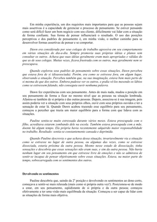 Em minha experiência, um dos requisitos mais importantes para que as pessoas sejam
mais assertivas é a capacidade de gerenciar o processo de pensamento. Se estiver pensando
como será difícil fazer um bom negócio com seu cliente, dificilmente vai lidar com a situação
de forma confiante. Sua forma de pensar influenciará o resultado. O uso das posições
perceptivas e dos padrões de pensamento é, em minha visão, o melhor caminho para se
desenvolver formas assertivas de pensar e se comportar.
Dawn era considerada por seus colegas de trabalho agressiva em seu comportamento
em várias situações do dia-a-dia. Sempre promovia suas próprias idéias e planos sem
consultar os outros. Achava que suas idéias geralmente eram mais apropriadas e válidas do
que as de seus colegas. Muitas vezes, ficava frustrada com os outros, mas geralmente nem se
preocupava.
Quando explorou seus padrões de pensamento sobre essas situações, Dawn percebeu
que estava fora de si (disassociada). Porém, era como se estivesse fora, em algum lugar,
observando a situação. Percebeu também que, na sua imaginação, estava bem mais perto de
si mesma do que dos outros. Embora pudesse ver os outros, e podia vê-los mexendo os lábios
como se estivessem falando, não conseguia ouvir nenhuma palavra.
Dawn fez experiências com seu pensamento. Antes de mais nada, mudou a posição em
seu pensamento de forma a ficar no mesmo nível que as pessoas na situação lembrada.
Afastou-se também de si própria e das outras pessoas. Depois, associou-se à sua imagem, pois
assim poderia ver a situação com seus próprios olhos, ouvir com seus próprios ouvidos e ter a
sensação de estar lá. Quando Dawn acabou trazendo esse equilíbrio para seu pensamento,
começou a perceber que trazia um maior equilíbrio para a forma com que lidava com as
situações.
Pauline sentiu-se muito estressada durante vários meses. Estava preocupada com o
filho, acreditava estarem zombando dele na escola. Também estava preocupada com a mãe,
doente há algum tempo. Ela própria havia recentemente adquirido maior responsabilidade
no trabalho. Resultado: sentia-se constantemente cansada e deprimida.
Quando Pauline descrevia o que achava dessa situação, invariavelmente via a situação
como se estivesse no lugar de outra pessoa, ou algumas das vezes, como se estivesse
dissociada, estaria próxima da outra pessoa. Mesmo nesse estado de dissociação, tinha
sensações e descobria que essas sensações não eram suas, e sim da outra pessoa. Não havia
nenhum lugar em seu pensamento em que estivesse livre de emoções e não se admirava de
sentir-se incapaz de pensar objetivamente sobre essas situações. Estava, na maior parte do
tempo, sobrecarregada com os sentimentos dos outros.
Devolvendo os sentimentos
Pauline descobriu que, saindo da 2a
posição e devolvendo os sentimentos ao dono certo,
começava a sentir-se mais relaxada (mais como si própria outra vez!). Posicionou-se de modo
a estar, em seu pensamento, eqüidistante de si própria e da outra pessoa; começou
efetivamente a ter uma visão mais equilibrada da situação. Começou a ser capaz de lidar com
as situações de forma mais objetiva.
 