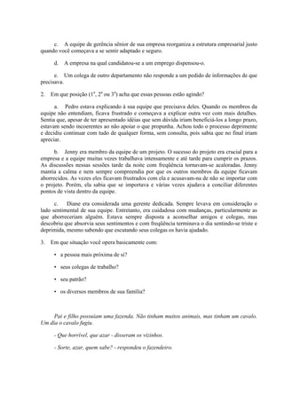 c. A equipe de gerência sênior de sua empresa reorganiza a estrutura empresarial justo
quando você começava a se sentir adaptado e seguro.
d. A empresa na qual candidatou-se a um emprego dispensou-o.
e. Um colega de outro departamento não responde a um pedido de informações de que
precisava.
2. Em que posição (1a
, 2a
ou 3a
) acha que essas pessoas estão agindo?
a. Pedro estava explicando à sua equipe que precisava deles. Quando os membros da
equipe não entendiam, ficava frustrado e começava a explicar outra vez com mais detalhes.
Sentia que, apesar de ter apresentado idéias que sem dúvida iriam beneficiá-los a longo prazo,
estavam sendo incoerentes ao não apoiar o que propunha. Achou todo o processo deprimente
e decidiu continuar com tudo de qualquer forma, sem consulta, pois sabia que no final iriam
apreciar.
b. Jenny era membro da equipe de um projeto. O sucesso do projeto era crucial para a
empresa e a equipe muitas vezes trabalhava intensamente e até tarde para cumprir os prazos.
As discussões nessas sessões tarde da noite com freqüência tornavam-se acaloradas. Jenny
mantia a calma e nem sempre compreendia por que os outros membros da equipe ficavam
aborrecidos. As vezes eles ficavam frustrados com ela e acusavam-na de não se importar com
o projeto. Porém, ela sabia que se importava e várias vezes ajudava a conciliar diferentes
pontos de vista dentro da equipe.
c. Diane era considerada uma gerente dedicada. Sempre levava em consideração o
lado sentimental de sua equipe. Entretanto, era cuidadosa com mudanças, particularmente as
que aborreceriam alguém. Estava sempre disposta a aconselhar amigos e colegas, mas
descobriu que absorvia seus sentimentos e com freqüência terminava o dia sentindo-se triste e
deprimida, mesmo sabendo que escutando seus colegas os havia ajudado.
3. Em que situação você opera basicamente com:
• a pessoa mais próxima de si?
• seus colegas de trabalho?
• seu patrão?
• os diversos membros de sua família?
Pai e filho possuíam uma fazenda. Não tinham muitos animais, mas tinham um cavalo.
Um dia o cavalo fugiu.
- Que horrível, que azar - disseram os vizinhos.
- Sorte, azar, quem sabe? - respondeu o fazendeiro.
 