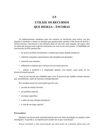 2-5
UTILIZE OS RECURSOS
QUE DESEJA - ÂNCORAS
Ao administrarmos mudanças para nós mesmos ou facilitá-las para outros, um dos
desafios é mantê-las e manter as emoções que geramos pelo caminho. Uma forma de fazê-lo é
utilizar âncoras. Uma âncora é um estímulo; pode ser um som, uma imagem, um toque, odor
ou sabor que provoca uma resposta consistente em você ou em outra pessoa. A habilidade em
usar âncoras na PNL permite-lhe:
• ter acesso às fontes (sentimentos e estados) que quiser quando desejá-las;
• substituir sensações e pensamentos não-desejados por desejados;
• controlar suas emoções;
• influenciar a resposta que você provoca em outras pessoas;
• utilizar a memória e a imaginação quando você quiser, como parte de seu
desenvolvimento pessoal.
Você já tem âncoras que trabalham para você. É provável que também existam âncoras
que, normalmente, sejam de natureza contraproducente.
Por exemplo, pense nas associações que faz com:
• seu tipo de música favorito;
• um perfume especial;
• um toque específico;
• o sabor de uma refeição memorável;
• a vista de um lugar especial.
Provocadores
Qualquer um desses pode automaticamente provocar outra recordação ou emoção; estão
interligados. A questão é, as respostas provocadas são as que você deseja?
Estava assistindo a uma apresentação que fazia parte da avaliação diária para um
 