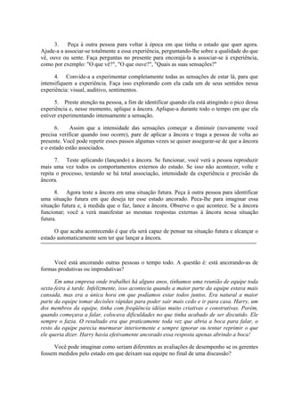 3. Peça à outra pessoa para voltar à época em que tinha o estado que quer agora.
Ajude-a a associar-se totalmente a essa experiência, perguntando-lhe sobre a qualidade do que
vê, ouve ou sente. Faça perguntas no presente para encorajá-la a associar-se à experiência,
como por exemplo: "O que vê?", "O que ouve?", "Quais as suas sensações?"
4. Convide-a a experimentar completamente todas as sensações de estar lá, para que
intensifiquem a experiência. Faça isso explorando com ela cada um de seus sentidos nessa
experiência: visual, auditivo, sentimentos.
5. Preste atenção na pessoa, a fim de identificar quando ela está atingindo o pico dessa
experiência e, nesse momento, aplique a âncora. Aplique-a durante todo o tempo em que ela
estiver experimentando intensamente a sensação.
6. Assim que a intensidade das sensações começar a diminuir (novamente você
precisa verificar quando isso ocorre), pare de aplicar a âncora e traga a pessoa de volta ao
presente. Você pode repetir esses passos algumas vezes se quiser assegurar-se de que a âncora
e o estado estão associados.
7. Teste aplicando (lançando) a âncora. Se funcionar, você verá a pessoa reproduzir
mais uma vez todos os comportamentos externos do estado. Se isso não acontecer, volte e
repita o processo, testando se há total associação, intensidade da experiência e precisão da
âncora.
8. Agora teste a âncora em uma situação futura. Peça à outra pessoa para identificar
uma situação futura em que deseja ter esse estado ancorado. Peca-lhe para imaginar essa
situação futura e, à medida que o faz, lance a âncora. Observe o que acontece. Se a âncora
funcionar; você a verá manifestar as mesmas respostas externas à âncora nessa situação
futura.
O que acaba acontecendo é que ela será capaz de pensar na situação futura e alcançar o
estado automaticamente sem ter que lançar a âncora.
Você está ancorando outras pessoas o tempo todo. A questão é: está ancorando-as de
formas produtivas ou improdutivas?
Em uma empresa onde trabalhei há alguns anos, tínhamos uma reunião de equipe toda
sexta-feira à tarde. Infelizmente, isso acontecia quando a maior parte da equipe estava mais
cansada, mas era a única hora em que podíamos estar todos juntos. Era natural a maior
parte da equipe tomar decisões rápidas para poder sair mais cedo e ir para casa. Harry, um
dos membros da equipe, tinha com freqüência idéias muito criativas e construtivas. Porém,
quando começava a falar, colocava dificuldades no que tinha acabado de ser discutido. Ele
sempre o fazia. O resultado era que praticamente toda vez que abria a boca para falar, o
resto da equipe parecia murmurar interiormente e sempre ignorar ou tentar reprimir o que
ele queria dizer. Harry havia efetivamente ancorado essa resposta apenas abrindo a boca!
Você pode imaginar como seriam diferentes as avaliações de desempenho se os gerentes
fossem medidos pelo estado em que deixam sua equipe no final de uma discussão?
 