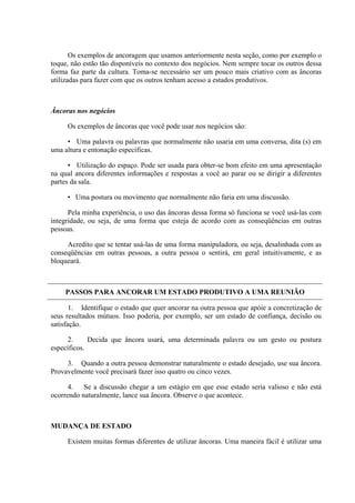 Os exemplos de ancoragem que usamos anteriormente nesta seção, como por exemplo o
toque, não estão tão disponíveis no contexto dos negócios. Nem sempre tocar os outros dessa
forma faz parte da cultura. Toma-se necessário ser um pouco mais criativo com as âncoras
utilizadas para fazer com que os outros tenham acesso a estados produtivos.
Âncoras nos negócios
Os exemplos de âncoras que você pode usar nos negócios são:
• Uma palavra ou palavras que normalmente não usaria em uma conversa, dita (s) em
uma altura e entonação específicas.
• Utilização do espaço. Pode ser usada para obter-se bom efeito em uma apresentação
na qual ancora diferentes informações e respostas a você ao parar ou se dirigir a diferentes
partes da sala.
• Uma postura ou movimento que normalmente não faria em uma discussão.
Pela minha experiência, o uso das âncoras dessa forma só funciona se você usá-las com
integridade, ou seja, de uma forma que esteja de acordo com as conseqüências em outras
pessoas.
Acredito que se tentar usá-las de uma forma manipuladora, ou seja, desalinhada com as
conseqüências em outras pessoas, a outra pessoa o sentirá, em geral intuitivamente, e as
bloqueará.
PASSOS PARA ANCORAR UM ESTADO PRODUTIVO A UMA REUNIÃO
1. Identifique o estado que quer ancorar na outra pessoa que apóie a concretização de
seus resultados mútuos. Isso poderia, por exemplo, ser um estado de confiança, decisão ou
satisfação.
2. Decida que âncora usará, uma determinada palavra ou um gesto ou postura
específicos.
3. Quando a outra pessoa demonstrar naturalmente o estado desejado, use sua âncora.
Provavelmente você precisará fazer isso quatro ou cinco vezes.
4. Se a discussão chegar a um estágio em que esse estado seria valioso e não está
ocorrendo naturalmente, lance sua âncora. Observe o que acontece.
MUDANÇA DE ESTADO
Existem muitas formas diferentes de utilizar âncoras. Uma maneira fácil é utilizar uma
 