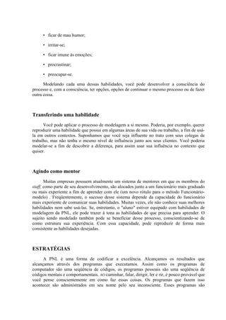 • ficar de mau humor;
• irritar-se;
• ficar imune às emoções;
• procrastinar;
• preocupar-se.
Modelando cada uma dessas habilidades, você pode desenvolver a consciência do
processo e, com a consciência, ter opções, opções de continuar o mesmo processo ou de fazer
outra coisa.
Transferindo uma habilidade
Você pode aplicar o processo de modelagem a si mesmo. Poderia, por exemplo, querer
reproduzir uma habilidade que possui em algumas áreas de sua vida ou trabalho, a fim de usá-
la em outros contextos. Suponhamos que você seja influente no trato com seus colegas de
trabalho, mas não tenha o mesmo nível de influência junto aos seus clientes. Você poderia
modelar-se a fim de descobrir a diferença, para assim usar sua influência no contexto que
quiser.
Agindo como mentor
Muitas empresas possuem atualmente um sistema de mentores em que os membros do
staff, como parte de seu desenvolvimento, são alocados junto a um funcionário mais graduado
ou mais experiente a fim de aprender com ele (um novo rótulo para o método Funcionário-
modelo) . Freqüentemente, o sucesso desse sistema depende da capacidade do funcionário
mais experiente de comunicar suas habilidades. Muitas vezes, ele não conhece suas melhores
habilidades nem sabe usá-las. Se, entretanto, o "aluno" estiver equipado com habilidades de
modelagem da PNL, ele pode trazer à tona as habilidades de que precisa para aprender. O
sujeito sendo modelado também pode se beneficiar desse processo, conscientizando-se de
como estrutura sua experiência. Com essa capacidade, pode reproduzir de forma mais
consistente as habilidades desejadas.
ESTRATÉGIAS
A PNL é uma forma de codificar a excelência. Alcançamos os resultados que
alcançamos através dos programas que executamos. Assim como os programas de
computador são uma seqüência de códigos, os programas pessoais são uma seqüência de
códigos mentais e comportamentais. AO caminhar, falar, dirigir, ler e rir, é pouco provável que
você pense conscientemente em como faz essas coisas. Os programas que fazem isso
acontecer são administrados em seu nome pelo seu inconsciente. Esses programas são
 