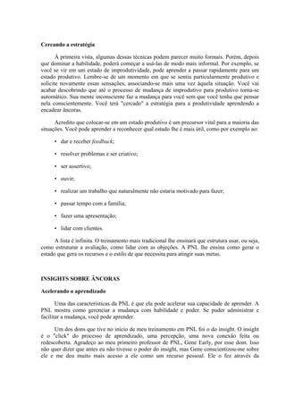 Cercando a estratégia
À primeira vista, algumas dessas técnicas podem parecer muito formais. Porém, depois
que dominar a habilidade, poderá começar a usá-las de modo mais informal. Por exemplo, se
você se vir em um estado de improdutividade, pode aprender a passar rapidamente para um
estado produtivo. Lembre-se de um momento em que se sentiu particularmente produtivo e
solicite novamente essas sensações, associando-se mais uma vez àquela situação. Você vai
acabar descobrindo que até o processo de mudança de improdutivo para produtivo torna-se
automático. Sua mente inconsciente faz a mudança para você sem que você tenha que pensar
nela conscientemente. Você terá "cercado" a estratégia para a produtividade aprendendo a
encadear âncoras.
Acredito que colocar-se em um estado produtivo é um precursor vital para a maioria das
situações. Você pode aprender a reconhecer qual estado lhe é mais útil, como por exemplo ao:
• dar e receber feedback;
• resolver problemas e ser criativo;
• ser assertivo;
• ouvir;
• realizar um trabalho que naturalmente não estaria motivado para fazer;
• passar tempo com a família;
• fazer uma apresentação;
• lidar com clientes.
A lista é infinita. O treinamento mais tradicional lhe ensinará que estrutura usar, ou seja,
como estruturar a avaliação, como lidar com as objeções. A PNL lhe ensina como gerar o
estado que gera os recursos e o estilo de que necessita para atingir suas metas.
INSIGHTS SOBRE ÂNCORAS
Acelerando o aprendizado
Uma das características da PNL é que ela pode acelerar sua capacidade de aprender. A
PNL mostra como gerenciar a mudança com habilidade e poder. Se puder administrar e
facilitar a mudança, você pode aprender.
Um dos dons que tive no início de meu treinamento em PNL foi o do insight. O insight
é o "click" do processo de aprendizado, uma percepção, uma nova conexão feita ou
redescoberta. Agradeço ao meu primeiro professor de PNL, Gene Early, por esse dom. Isso
não quer dizer que antes eu não tivesse o poder do insight, mas Gene conscientizou-me sobre
ele e me deu muito mais acesso a ele como um recurso pessoal. Ele o fez através da
 