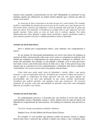 maneira corno responde a acontecimentos em sua vida? Manipulador ou marionete? O que
distingue aqueles que influenciam seu próprio destino daqueles que o deixam nas mãos de
outros, ou ao acaso?
As conversas de Steve centravam-se em tomo do que ele e outros fazem. Por exemplo,
mediria a intensidade da amizade das pessoas por ele de acordo com o que fariam por ele.
Da mesma forma, esperava que julgassem o nível da amizade dele pelo tipo de ações que
fazia por outros. Era autônomo e considerava-se sortudo toda vez que "aparecia" um novo
grande contrato. Nunca sabia ao certo de onde viria o contrato seguinte. Era muito
influenciado pelo clima. Quando o tempo estava ensolarado e quente, geralmente sentia-se
mais otimista, quando estava frio e nublado geralmente sentia-se deprimido.
Atenção aos níveis mais baixos
Steve é afetado pelo comportamento diário e pelo ambiente. Seu comportamento é
reativo.
Se sua atenção for direcionada principalmente aos níveis mais baixos de mudança na
estrutura de Dilts, estará pensando sobre como você e outros se comportam no ambiente. Será
afetado por mudanças no comportamento de outras pessoas e mudanças no ambiente. Se o
tempo está ensolarado, fica animado, se está nublado e molhado, você se sente para baixo.
Isso tende a levar a uma forma mais reativa de lidar com a vida. É mais provável que uma
empresa que se concentra nos níveis comportamentais e ambientais mais baixos responda à
"concorrência" em vez de se mover rumo à sua própria visão do futuro.
Carla tinha uma noção muito clara de identidade e missão. Sabia o que queria
alcançar e o que era importante para ela. Acreditava que é possível "confiar nas pessoas" e
que se alguém se comportasse de forma agressiva com ela, não queria agredir sua
personalidade, mas era mais uma afirmação do que estava sentindo interiormente.
Acreditava que poderia aprender com qualquer coisa que acontecesse. Até encarava
momentos de recessão como uma oportunidade de aprender como fazer uma abordagem
diferente ao trabalho e aos clientes.
Atenção aos níveis mais altos
No comportamento pró-ativo, é necessário que você focalize os níveis mais altos de
espiritualidade, missão e identidade, crenças e valores. Quanto mais for capaz de operar sem
depender do comportamento de outras pessoas e de mudanças no ambiente, mais pró-ativo se
toma.
Você leva consigo suas próprias condições climáticas.
Stephen Covey, Os Sete Hábitos das Pessoas Muito Eficazes
Por exemplo, se você acreditar que podemos confiar nas pessoas, mesmo se alguém
deixá-lo para baixo, é provável que continue a manter essa crença e veja o incidente como
 