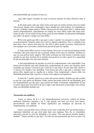 uma anormalidade que acontece só uma vez.
Aqui estão alguns exemplos de como as pessoas pensam de forma diferente sobre si
mesmas.
A De modo geral, acho que tenho muita sorte tanto em minha carreira como em minha
vida pessoal. Sempre estive empregada e agora trabalho por conta própria; fico espantada ao
ver que o trabalho sempre aparece. Minha vida pessoal tem sido menos fácil e, embora tenha
muitos arrependimentos, especialmente em relação aos meus filhos, tenho sido muito feliz.
Gosto de estar e de me sentir em boa forma, gosto do meu trabalho, de demonstrar habilidades
que tenho e de passar o tempo com meus filhos.
B Sou uma garota que sabe o que quer e como e quando vai conseguir as coisas. Decidi
ser psicoterapeuta. Pesquisei sobre isso e até tive alguma experiência. Esse é o trabalho certo
para mim e sou a pessoa certa para ele. Sou feliz e adoro ajudar as pessoas. Relaciono-me
com qualquer um e com todos, característica pessoal da qual me orgulho.
C Acho muito difícil escrever a meu respeito, talvez por ser uma pessoa bastante tímida
e fechada. Não gosto muito de que as pessoas saibam como estou me sentindo. Também sei
que sou uma pessoa muito negativa. Não tenho confiança em mim mesmo e portanto nunca
acredito no que faço. Gostaria de ter atitudes mais positivas na vida e queria ter a capacidade
de não me preocupar e de estar mais relaxado.
A fala principalmente de questões no nível do comportamento e das capacidades. Essa
pessoa provavelmente será mais afetada pelo comportamento de outras, por situações, pelos
resultados que alcança. É provável que o estilo de A seja reativo. B, por outro lado, discute a
si mesma com relação à sua identidade. Uma pessoa que sabe o que quer e consegue, uma
pessoa feliz, alguém que se orgulha de si mesmo. Essa compreensão e clareza sobre sua
identidade permeiam tudo o que faz e a forma como adquire sua experiência.
O autor de C, porém, descreve-se como uma pessoa tímida e fechada que não acredita
no que faz e que queria ser diferente. Então, mesmo que tenha certeza de sua identidade, gera
um comportamento que não quer e que gostaria de mudar. Certamente, independente do que
os outros façam para convencê-lo de que é capaz e que não precisa se preocupar, suas crenças
sobre sua identidade anularão isso.
Alcançando um equilíbrio
Assim, os autores de B e C são independentemente pró-ativos, embora de formas
totalmente diferentes, enquanto o de A, cuja atenção está mais nos níveis mais baixos,
provavelmente será afetado de forma significativa por mudanças do dia-a-dia no
comportamento e no ambiente.
Talvez você seja feliz como é. Porém, se for como o indivíduo de C que deseja mudar, é
importante identificar em que nível pode fazer essa mudança. Para ele, os comentários
opressores estavam no nível da identidade e da crença: "Sou uma pessoa bastante tímida e
fechada", "Nunca acredito no que faço". Um não tem necessariamente que levar ao outro. Ele
 