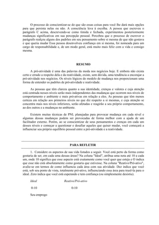 O processo de conscientizar-se do que são essas coisas para você lhe dará mais opções
para que persista nelas ou não. A consciência leva à escolha. A pessoa que escreveu o
parágrafo C acima, descrevendo-se como tímida e fechada, experimentou posteriormente
mudanças significativas em sua percepção pessoal. Percebeu que o processo de escrever o
parágrafo realçou alguns dos padrões em seu pensamento sobre si mesma de que não gostava
e que queria mudar Essa pessoa desenvolveu confiança em si mesma, foi nomeada para um
cargo de responsabilidade e, de um modo geral, está muito mais feliz com a vida e consigo
mesma.
RESUMO
A pró-atividade é uma das palavras da moda nos negócios hoje. E embora não exista
certo e errado a respeito dela e da reatividade, existe, sem dúvida, uma tendência a encorajar a
pró-atividade nos negócios. Os níveis lógicos do modelo de mudança nos proporcionam uma
forma de entender os padrões de pró-atividade e reatividade.
As pessoas que têm clareza quanto a sua identidade, crenças e valores e cuja atenção
está centrada nesses níveis serão mais independentes das mudanças que ocorrem nos níveis de
comportamento e ambiente e mais pró-ativas em relação a eles. As pessoas que têm menos
certeza em relação aos primeiros níveis no que diz respeito a si mesmas, e cuja atenção se
concentra mais nos níveis inferiores, serão afetadas e reagirão a seu próprio comportamento,
ao dos outros e a mudanças no ambiente.
Existem muitas técnicas de PNL planejadas para provocar mudança em cada nível e
algumas dessas mudanças podem ser provocadas de forma melhor com a ajuda de um
facilitador externo. Porém, ao se conscientizar de seus pensamentos e crenças em cada um
desses níveis e começar a questionar e desafiar aqueles que quiser mudar, você começará a
influenciar seu próprio equilíbrio pessoal entre a pró-atividade e a reatividade.
PARA REFLETIR
1. Considere os aspectos de sua vida listados a seguir. Você está perto da forma como
gostaria de ser, em cada uma dessas áreas? Na coluna "Ideal", atribua uma nota até 10 a cada
um, onde 10 significa que esse aspecto está exatamente como você quer que esteja e O indica
que esse não está absolutamente como gostaria que estivesse. Na coluna "Reativo/Pró-ativo",
avalie-se em termos de como influencia cada área com sua atividade. Dez indica que você
está, sob seu ponto de vista, totalmente pró-ativo, influenciando essa área para trazê-la para o
ideal. Zero indica que você está esperando e tem confiança (ou simplesmente desistiu).
Ideal Reativo/Pró-ativo
0-10 0-10
Seu emprego
 