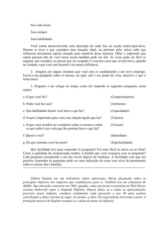 Sua vida social
Seus amigos
Suas habilidades
Você estará desenvolvendo uma descrição de onde fica na escala reativo-pró-ativo.
Mesmo se tiver o que considera uma situação ideal, ou próximo dela, talvez ache que
influencia ativamente aquela situação para mantê-la dessa maneira. Obter a impressão que
outras pessoas têm de você nessa escala também pode ser útil. Às vezes pode ser fácil se
enganar, por exemplo, ao pensar que ser ocupado é a mesma coisa que ser pró-ativo, quando
na verdade o que você está fazendo é ter pouca influência.
2. Imagine por alguns instantes que você está se candidatando a um novo emprego.
Escreva um parágrafo sobre si mesmo, no qual, sob o seu ponto de vista, descreve o que o
torna único.
3. Pergunte a um colega ou amigo como ele responde as seguintes perguntas, nesta
ordem.
a. O que você faz? (Comportamento)
b. Onde você faz isso? (Ambiente)
c. Que habilidades fazem você fazer o que faz? (Capacidades)
d. O que é importante para você com relação àquilo que faz? (Valores)
e. O que você acredita ser verdadeiro sobre si mesmo e sobre (Crenças)
os que estão à sua volta que lhe permite fazer o que faz?
f. Quem é você? (Identidade)
g. De que sistemas você faz parte? (Espiritualidade)
Que facilidade teve para responder às perguntas? Foi mais fácil no início ou no final?
Como a qualidade da comunicação mudou, à medida que você avançava com as perguntas?
Cada pergunta corresponde a um dos níveis lógicos de mudança. A facilidade com que seu
parceiro respondeu às perguntas pode ser uma indicação de como esse nível de pensamento
sobre si mesmo lhe é familiar.
Gilbert Kaplan era um milionário editor americano. Havia alcançado todos os
principais objetivos dos negócios que estabelecera para si. Também era um entusiasta de
Mahkr. Sua obsessão começara em 1965, quando, como um jovem economista de Wall Street,
escutou Stokowski reger a Segunda Sinfonia. Depois disso, ia a todas as apresentações
possíveis dessa sinfonia, estudava avidamente cada gravação e aos 40 anos acabou
concebendo a idéia extrema de reger, ek mesmo, a obra. Os especialistas torceram o nariz. A
formação musical de Kaplan resumia-se a aulas de piano na infância.
 